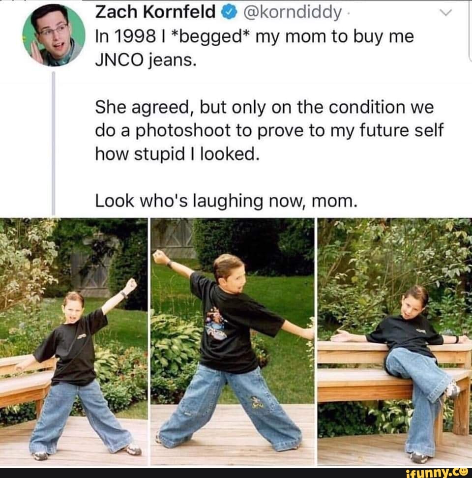 o
In 1998 I *begged* my mom to buy me
We JNCO jeans.
She agreed, but only on the condition we
do a photoshoot to prove to my future self
how stupid I looked.
Look who's laughing now, mom.