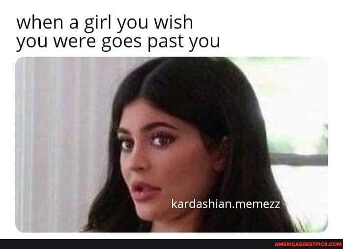 when girl you wish you were goes past you
kardashian.memezz