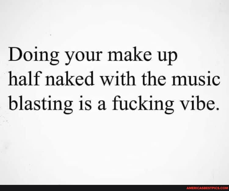 Doing your make up half naked with the music blasting is a fucking vibe.