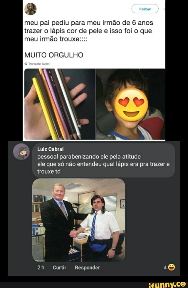 meu pai pediu para meu irmão de 6 anos trazer o lápis cor de pele e isso foi o que meu irmão trouxe
MUITO ORGULHO
Luiz Cabral
pessoal parabenizando ele pela atitude
ele que só não entendeu qual lápis era pra trazer e trouxe td
Curtir Responder
