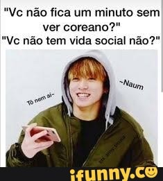 "Vc não fica um minuto sem ver coreano
"Vc não tem vida social não?"