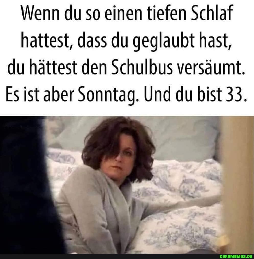 Wenn du so einen tiefen Schlaf hattest, dass du geglaubt hast, du hättest den Schulbus versäumt.
Es ist aber Sonntag. Und du bist 33.