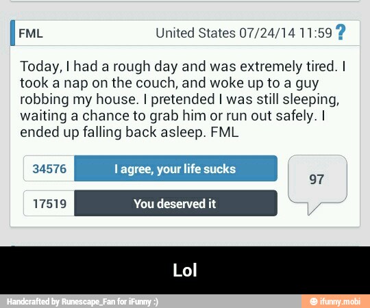 fem United States 07/24/14 11:59 2
Today, I had a rough day and was extremely tired. I
took a nap on the couch, and woke up to a guy
robbing my house. I pretended I was still sleeping,
waiting a chance to grab him or run out safely. I
ended up falling back asleep. FML
life sucks - Lol