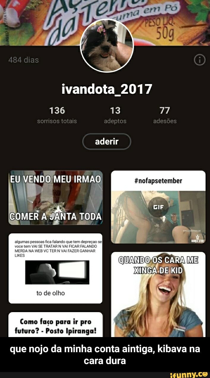 50
adesões
484 dias
ivandota 2017
136 13 77 sorrisos totas adeptos adesoes aderir
EU,
COMER
to de olho
Como faço para ir pro futuro? - Posto Ipiranga!
que nojo da minha conta aintiga, kibava na cara dura - que nojo da minha conta aintiga, kibava na cara dura