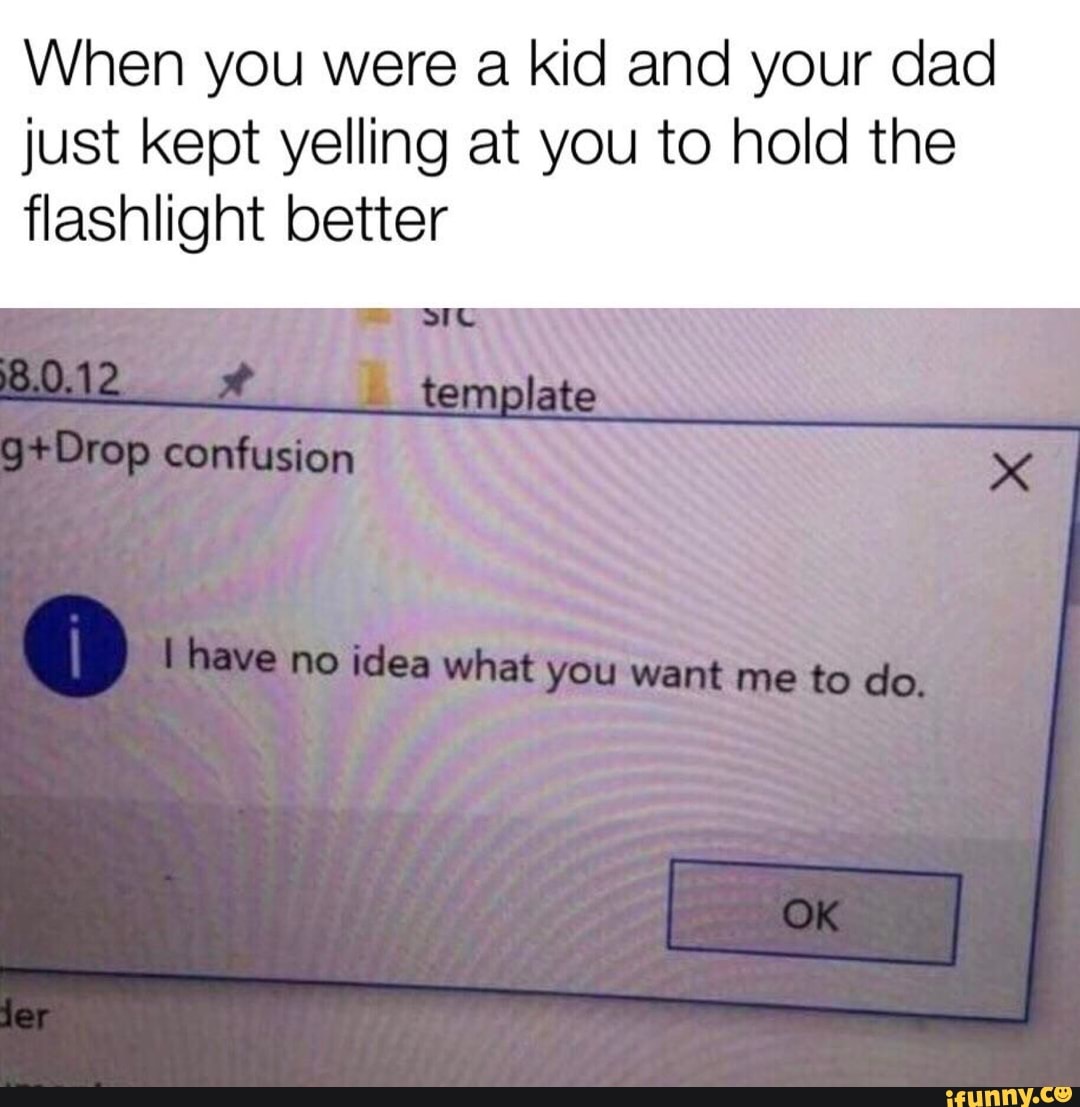 When you were a kid and your dad just kept yelling at you to hold the