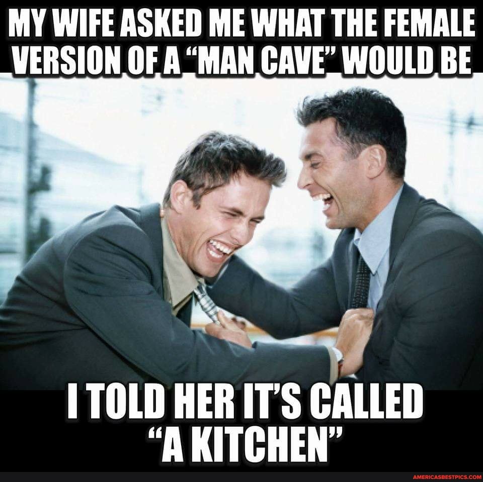 MY WIFE ASKED ME WHAT THE FEMALE VERSION OF A "MAN CAVE" WOULD BE
TOLD HER IT'S CALLED
"A KITCHEN"