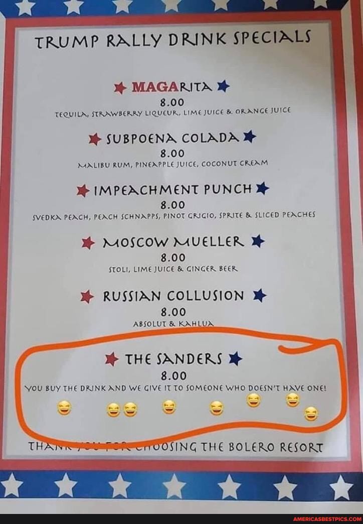 WW WW WWW
TRUMP RALLY DRINK SPE
MAGARITA
8.00
TEQUILA, STRAWBERRY LIQUCUR, LIME JUICE & ORANGE JUICE
SUBPOENA COLADA
8.00
MAALIBU RUM, PINEAPPLE JUICE, COCONUT CREAM
IMPEACH MENT PUNCH
8.00
SVEDKX PEACH, PEACH SCHNAPPS, PINOT GRIGIO, SPRITE & SLICED PEACHES
MAVELLER
8.00
STOLI, LIME JUICE & GINGER BEER.
RUSSIAN COLLUSION
8.00
ABSOLUT & KAH
THE SANDERS
8.00
YOU BUY THE DAINK AND WE GIVE IT TO SOMEONE WHO DOESN'T HAVE ONEL
OOSING THE BOLERO RESORT