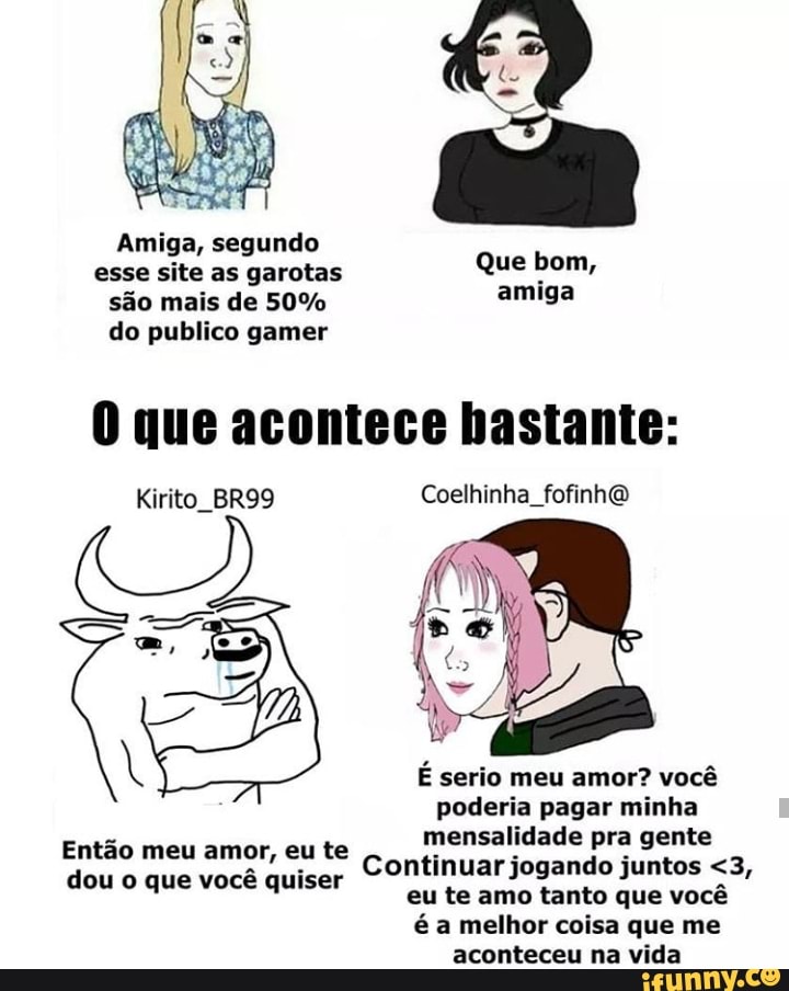 Amiga, segundo esse site as garotas sdo mais de 50% do publico gamer
Que bom, amiga
que acontece bastante:
Kirito_BR99 Coelhinha_fofinh@
E serio meu amor? voc poderia pagar minha mensalidade pra gente
Continuar jogando juntos <3, eu te amo tanto que voc a melhor coisa que me aconteceu na vida
Entao meu amor, eu te dou que voc quiser