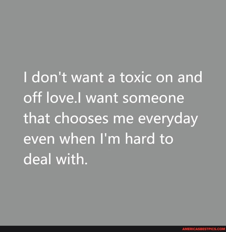 I don't want a toxic on and off love.! want someone that chooses me everyday even when I'm hard to deal with.