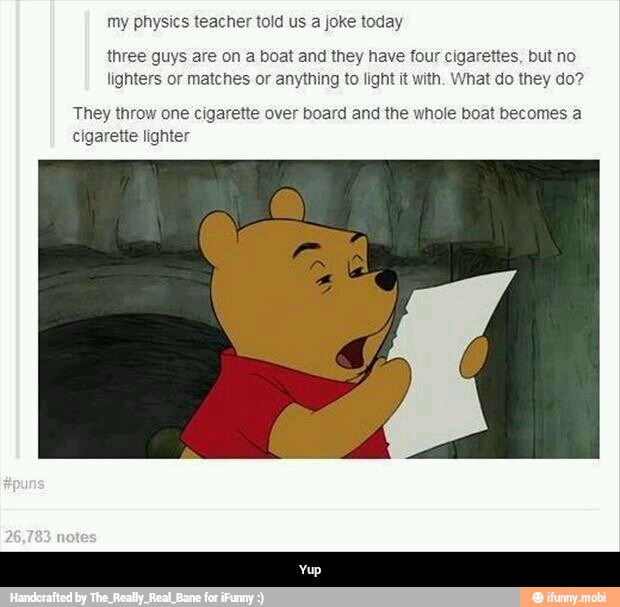 my physics teacher told us a joke today
three guys are on a boat and they have four cigarettes, but no
lighters or matches or anything to light it with. What do they do?
They throw one cigarette over board and the whole boat becomes a
cigarette lighter - Yup