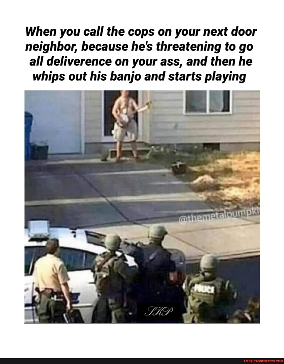When you call the cops on your next door
neighbor, because he's threatening to go all deliverence on your ass, and then he whips out his banjo and starts playing