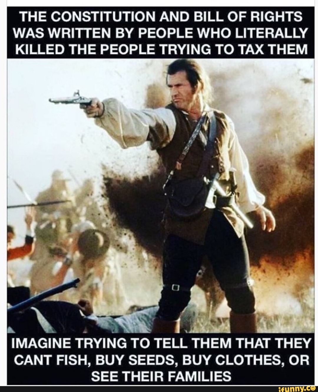 THE CONSTITUTION AND BILL OF RIGHTS
WAS WRITTEN BY PEOPLE WHO LITERALLY
KILLED THE PEOPLE TRYING TO TAX THEM
'IMAGINE TRYING TO
TELL THEM THAT THEY
CANT FISH, BUY SEEDS, BUY CLOTHES, OR
SEE THEIR FAMILIES