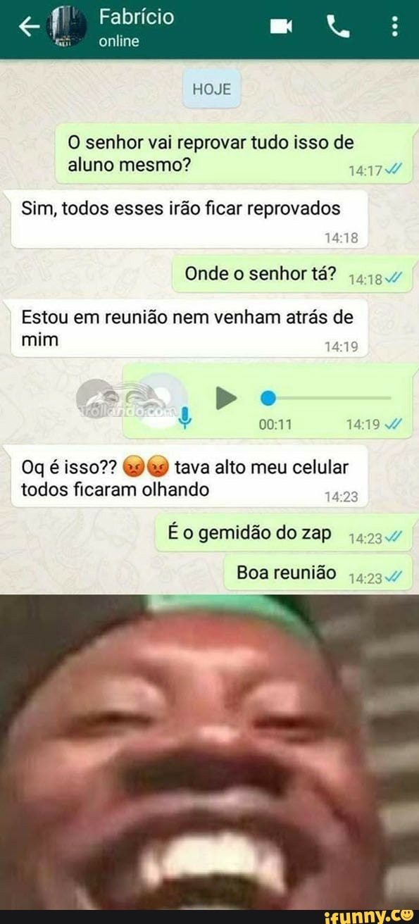 € f Fabrício
ta
online
HOJE
O senhor vai reprovar tudo isso de
aluno mesmo? LEA
Sim, todos esses irão ficar reprovados
14:18
Onde o senhor tá? 4494
Estou em reunião nem venham atrás de
mim
14:19
Oq é isso?? @9@9 tava alto meu celular
todos ficaram olhando
1429
É o gemidão do zap 44234
Boa reunião 423.4