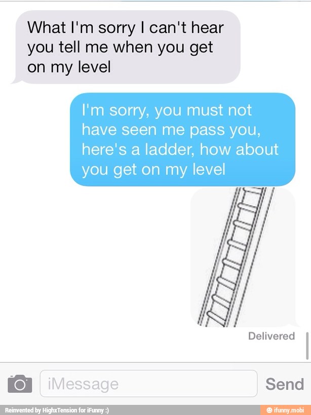What I'm sorry I can't hear
you tell me when you get
on my level
I'm sorry, you must not
have seen me pass you,
here's a ladder, how about
you get on my level