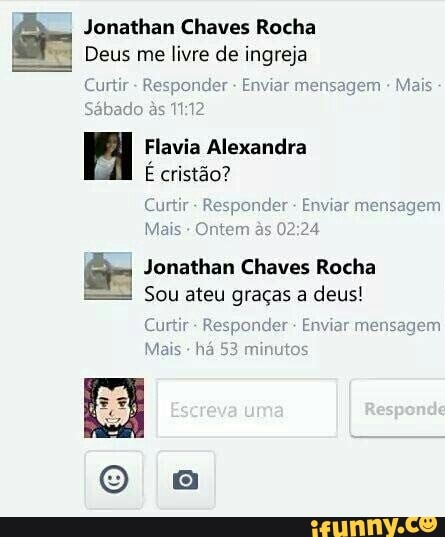 or Jonathan Chaves Rocha
"I Deus me livre de ingreja
Curtir Responder Enviar mensagem
o às 11:12
Flavia Alexandra
É cristão?
Curtir- Re
Mais Ontem
E Jonathan Chaves Rocha
Sou ateu graças a deus!
cu
Mais
há 53
onder Enviar men
02:24
onder Enviar men:
ninutos