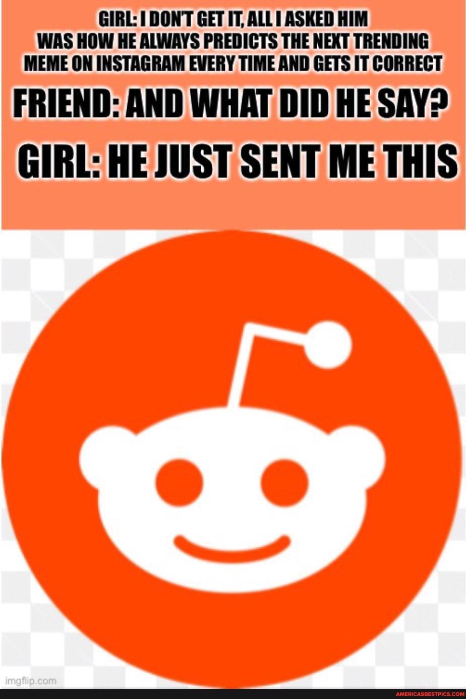 GIRL: DONT GET IT, ALLT ASKED HIM WAS HOW HE ALWAYS PREDICTS THE NEXT TRENDING MEME ON INSTAGRAM EVERY TIME AND GETS IT CORRECT
FRIEND: AND WHAT DID HE SAY?
GIRL: HE JUST SENT ME THIS