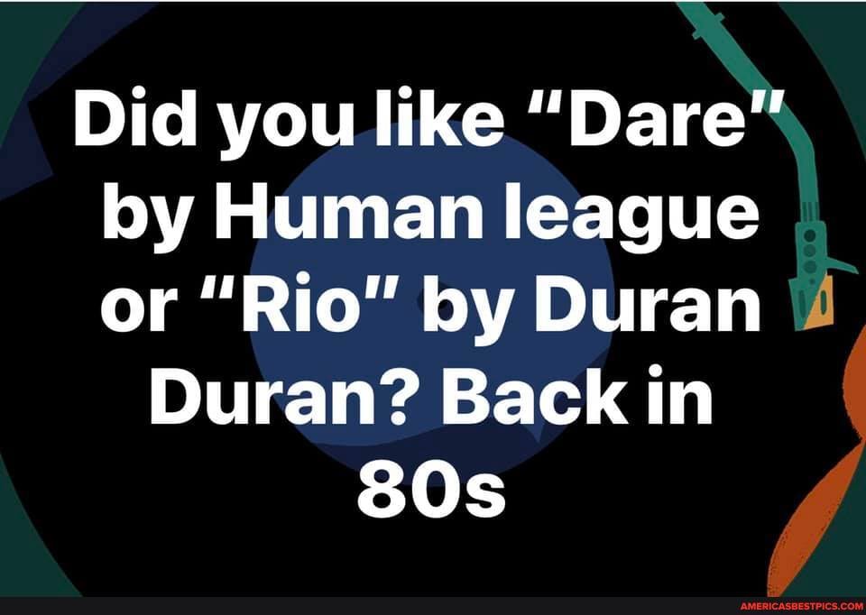 Did you like "Dare" by Human league or "Rio" by Duran \4
Duran? Back in
SOs