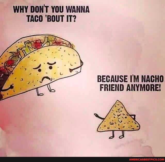 WHY DON'T YOU WANNA TACO 'BOUT IT?
BECAUSE I'M NACHO FRIEND ANYMORE!