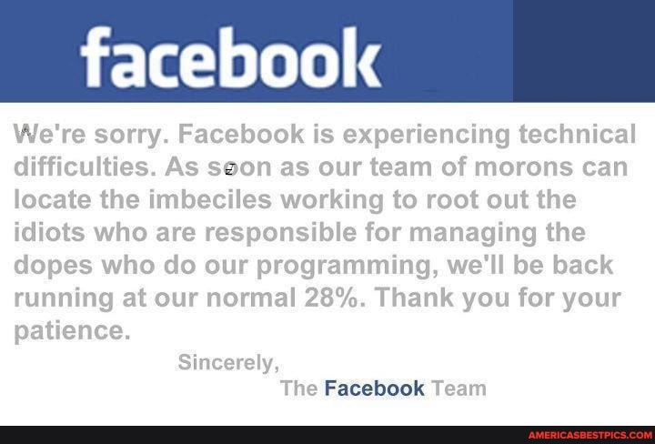 facebook
We're sorry. Facebook is experiencing technical difficulties. As soon as our team of morons can locate the imbeciles working to root out the idiots who are responsible for managing the dopes who do our programming, we'll be back running at our normal 28%. Thank you for your
Tie Team
patience.