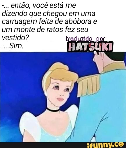 então, você está me
izendo que chegou em uma
carruagem feita de abóbora e
um monte de ratos fez seu
vestido?
ERRAR