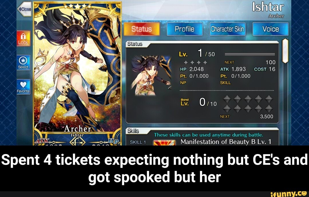 Ishtar
Statue I Voice
NEXT 100
HP 2,048 ATK 1,893 cosT 16
Pt. Pt.
wil NP SKILL Archer
Ishtar
Bond
Ly. 0 /10
NEXT 3,500
These skills can be used anytime during battle.
I SKILL1 Manifestation of Beauty BLv.1 I I
Spent 4 tickets expecting nothing but CE's and got spooked but her - Spent 4 tickets expecting nothing but CE's and got spooked but her