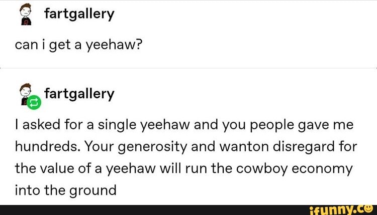 8 fartgallery
cani get a yeehaw?
É. fartgaller
l asked for a single yeehaw and you people gave me
hundreds. Your generosity and wanton disregard for
the value of a
yeehaw will run the cowboy economy
into the ground