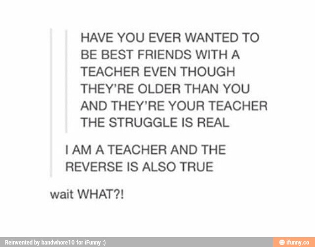 HAVE YOU EVER WANTED TO BE BEST FRIENDS WITH A TEACHER EVEN THOUGH THEY ...