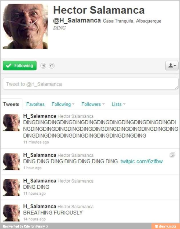 Favorites Following" Followers Lists
H_Salamanca Hec DINGDINGDINGDINGDINGDINGDINGDINGDINGDINGDINGDINGDI
H Salamanca I a a
DING DING DING DING DING DING DING. twitpic.com/6zifbw
H_Salamanca Hector Salamanca
DING DING
a
BREATHING
FURIOUSLY
