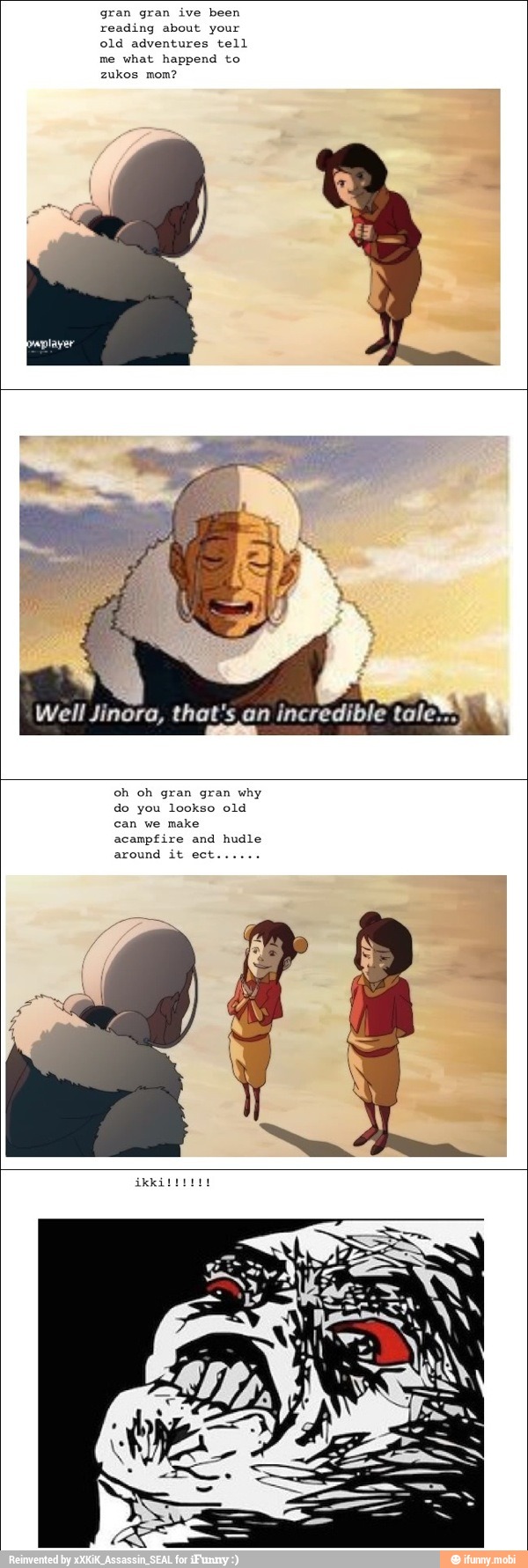 gran gran ive been
reading about your
old adventures tell
me
what happend to
zukos mom?
Well Jinora, that's an incredible tale™
oh oh gran gran why
do you lookso old
can we make
acampfire and hudle