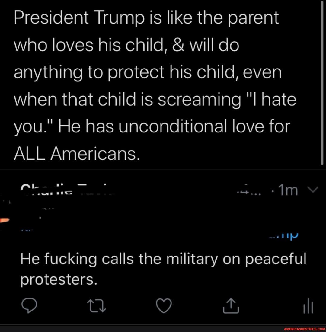 President Trump Is like the parent who loves his child, & will do anything to protect his child, even when that child is screaming hate you." He has unconditional love for
ALL Americans.
He fucking calls the military on peaceful protesters.
O YQ I