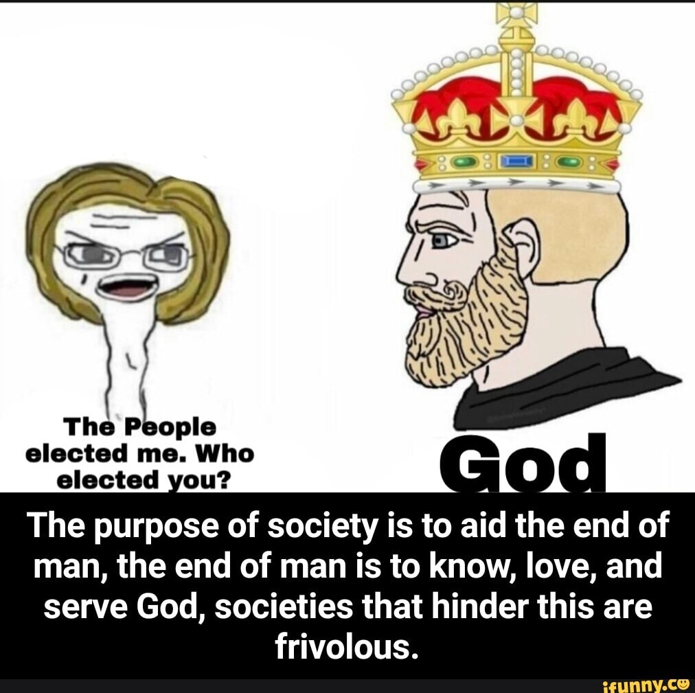 elected you?
DU
The purpose of society is to aid the end of
man, the end of man is to know, love, and
serve God, societies that hinder this are
frivolous. - The purpose of society is to aid the end of man, the end of man is to know, love, and serve God, societies that hinder this are frivolous.