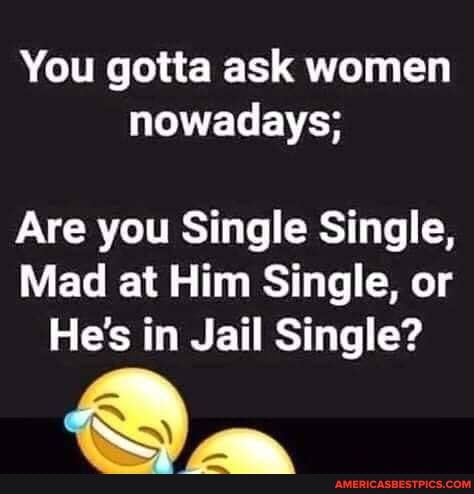 You gotta ask women nowadays;
Are you Single Single,
Mad at Him Single, or
He's in Jail Single?
