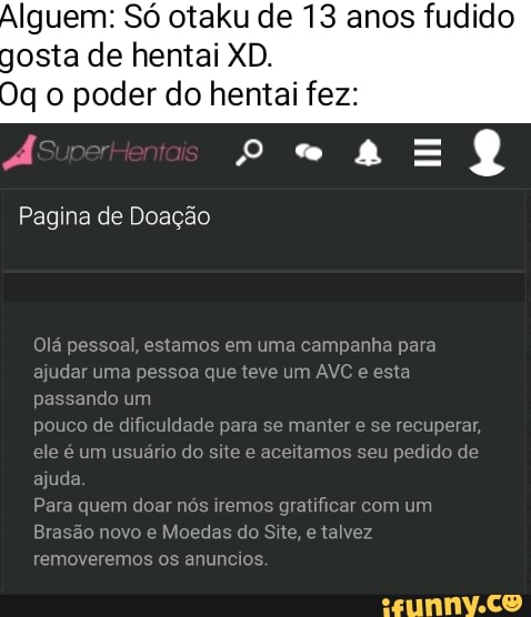 Iguem: Só otaku de 13 anos fudido gosta de hentai XD.
Oq o poder do hentai fez:
Pagina de Doação
Olá pessoal, estamos em uma campanha para
ajudar uma pessoa que teve um AVC esta de jade para se manter se recuperar, ndo um pouco de d
esta
jade para se manter e se recuperar,
ele é um us
rio do site e aceitamos seu pedido de ajuda
removerem
Par uem doar nós iremos gratificar com um
o novo e Moedas do Site, e talvez
anuncios.