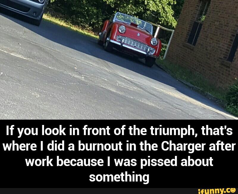 If you look in front of the triumph, that's
where I did a burnout in the Charger after
work because I was pissed about
something - If you look in front of the triumph, that's where I did a burnout in the Charger after work because I was pissed about something
