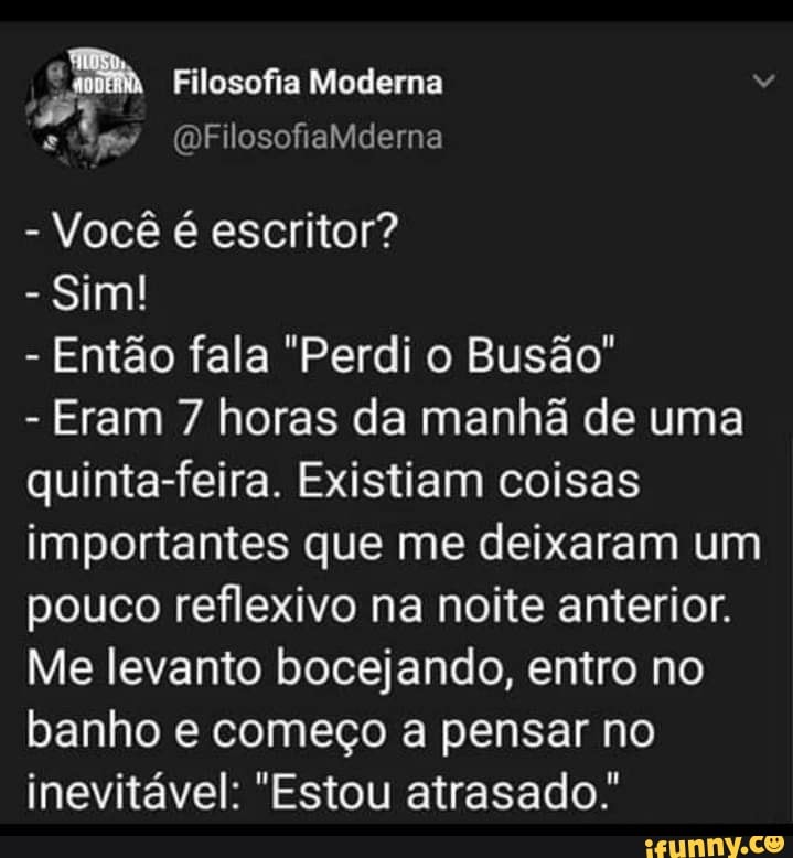 Filosofia Moderna
(a FilosofiaMderna
Você escritor?
- Sim!
- Então fala "Perdi o Busão"
- Eram 7 horas da manhã de uma quinta-feira. Existiam coisas importantes que me deixaram um pouco reflexivo na noite anterior.
Me levanto bocejando, entro no banho e começo a pensar no inevitável: "Estou atrasado.