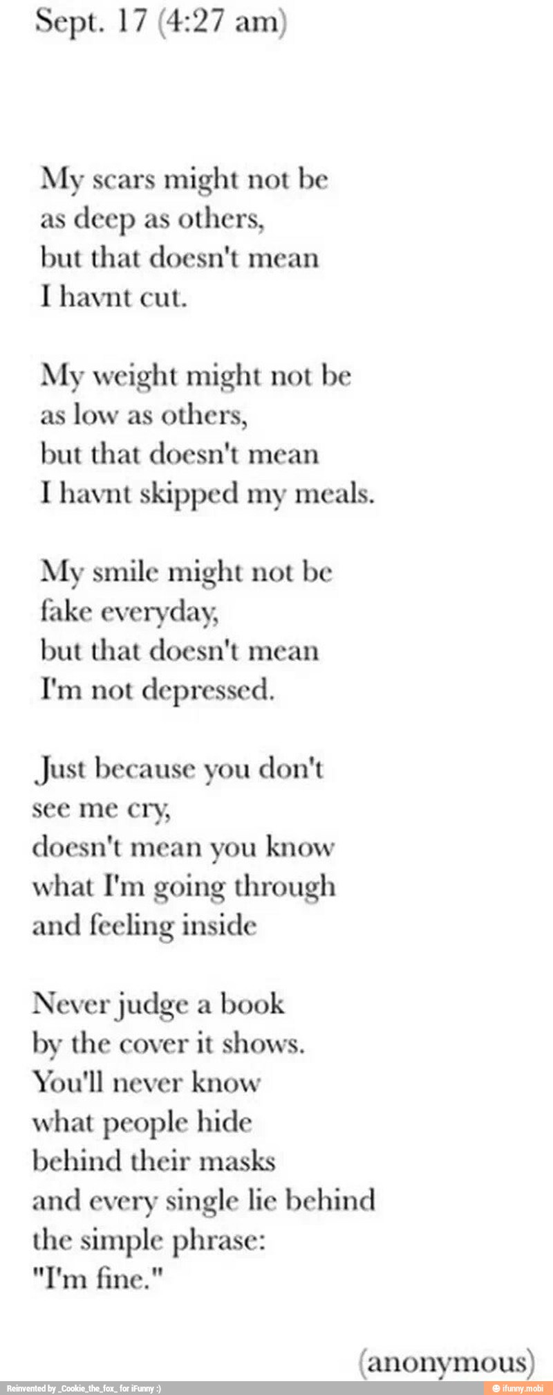 My scars might not be
as
deep as
others,
but that doesn't mean
I havnt cut.
My weight might not be
as
low as
others,
but that doesn't mean
I havnt skipped my meals.
My smile might not be
fake everyday,
but that doesn't mean
I'm not depressed.
Just because you don't
see me cry,
doesn't mean you know
what I'm going through
and
feeling inside
Never judge a
book
by the cover
it shows.
You'll never
know