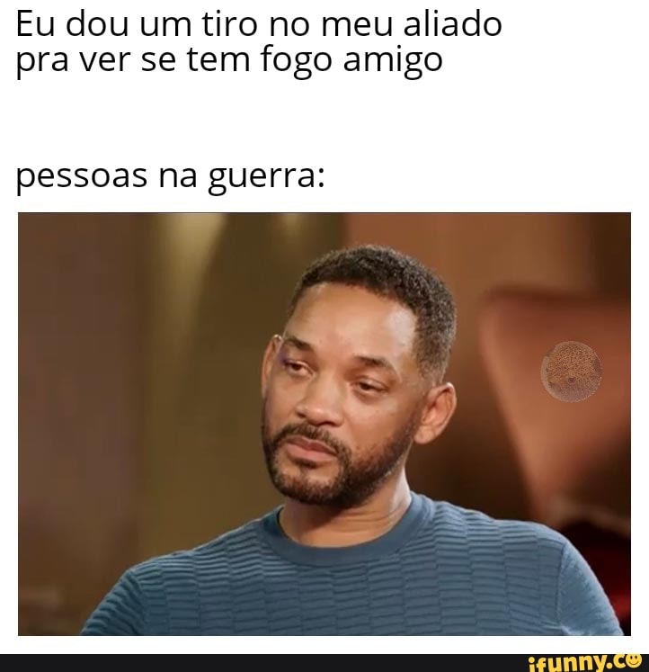 Eu dou um tiro no meu aliado pra ver se tem fogo amigo
pessoas na guerra.