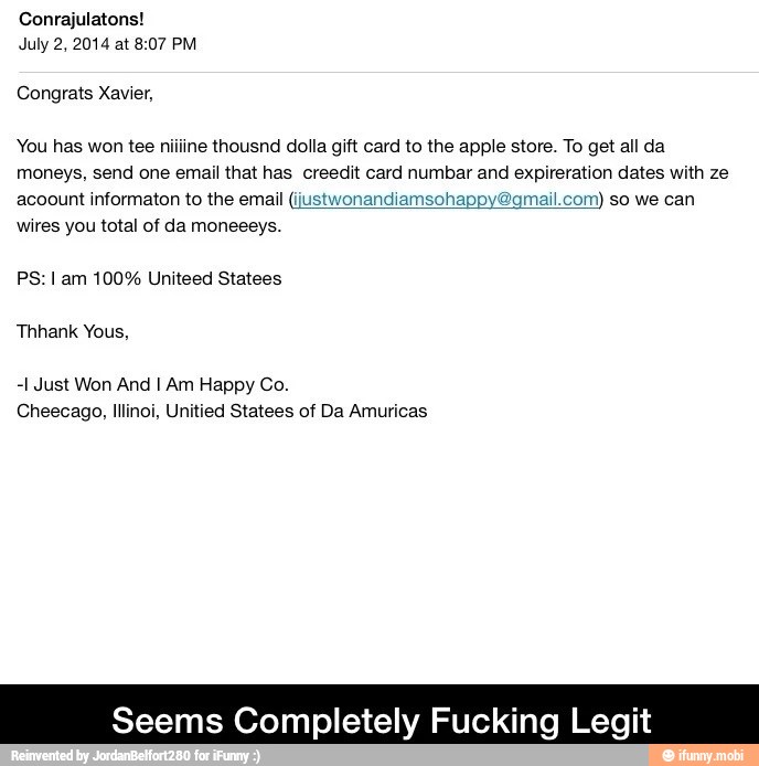 Conrajulatons!
July 2, 2014 at 8:07 PM
Congrats Xavier,
You has won tee niiline thousnd dolla gift card to the apple store. To get all da
moneys, send one email that has creedit card numbar and expireration dates with ze
acoount informaton to the email (justwonandiamsohappy gmail.com) so we can
wires you total of da moneeeys.
PS: I am 100% Uniteed Statees
Thhank Yous,
-1 Just Won And I Am Happy Co.
Seems Completely Fu Legit