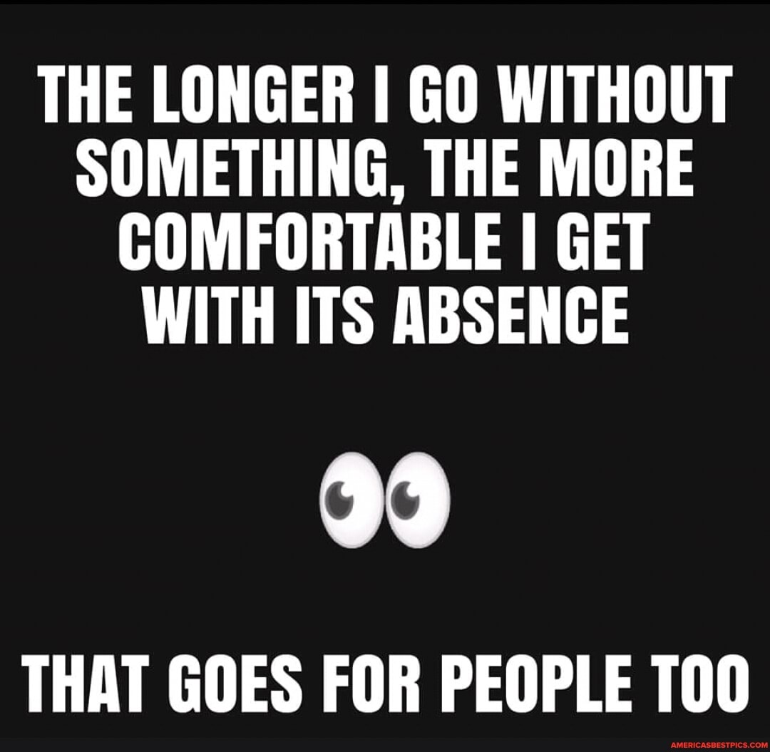 THE LONGER I GO WITHOUT SOMETHING, THE MORE COMFORTABLE I GET WITH ITS ABSENCE
THAT GOES FOR PEOPLE 100