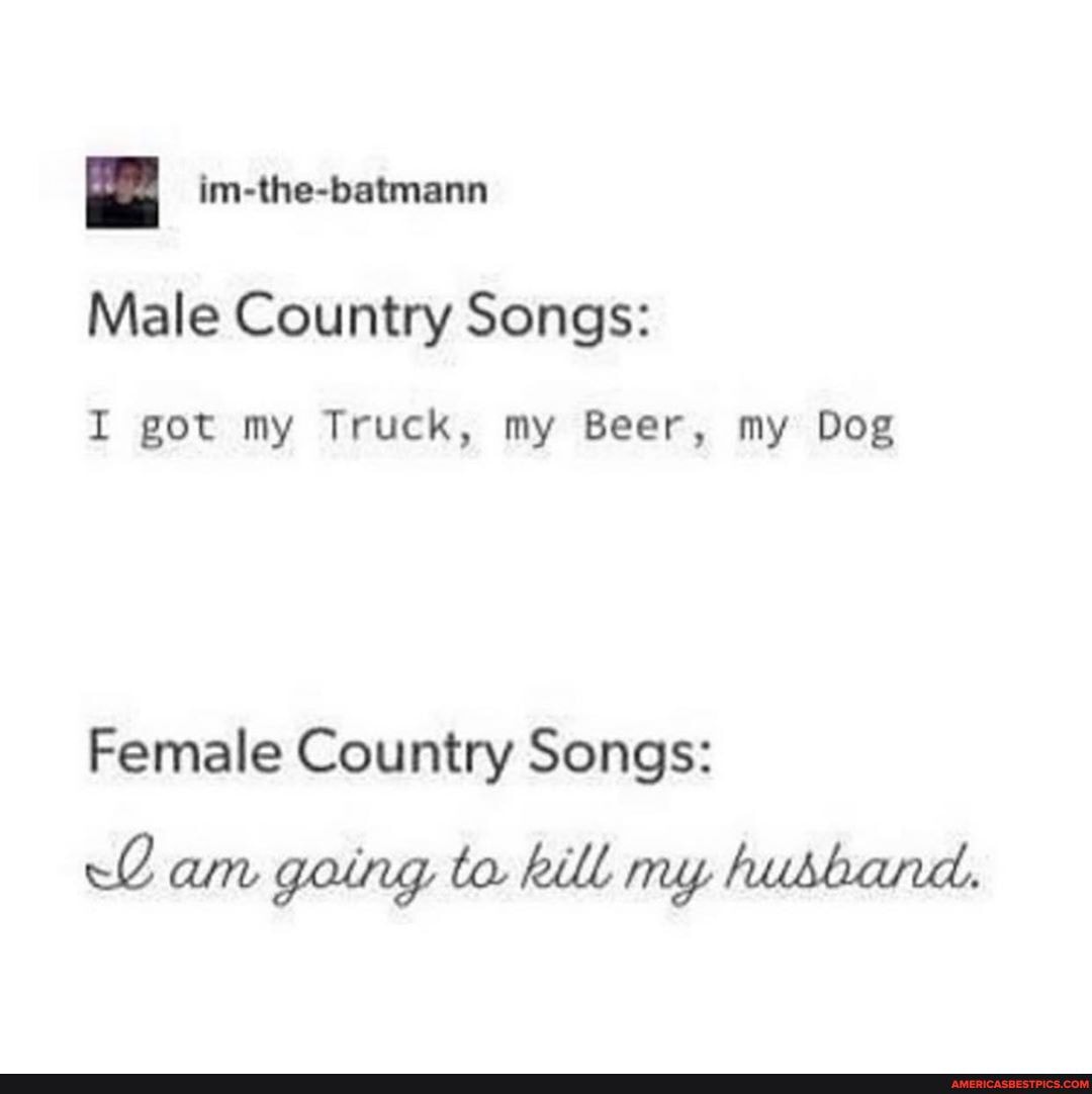 Male Country Songs:
I got my Truck, my Beer, my Dog
Female Country Songs:
am going to. kill my hubband.