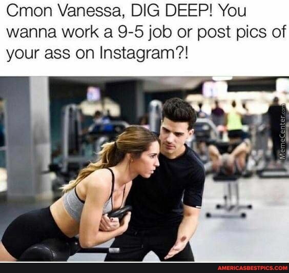 Cmon Vanessa, DIG DEEP! You wanna work a 9-5 job or post pics of your ass on Instagram?!