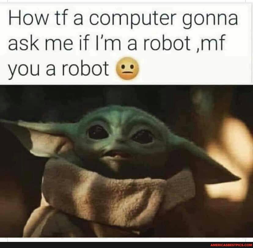 How tf a computer gonna ask me if I'm a robot ,mf you a robot