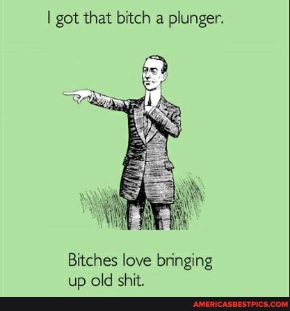 I got that bitch a plunger.
Bitches love bringing up old shit.