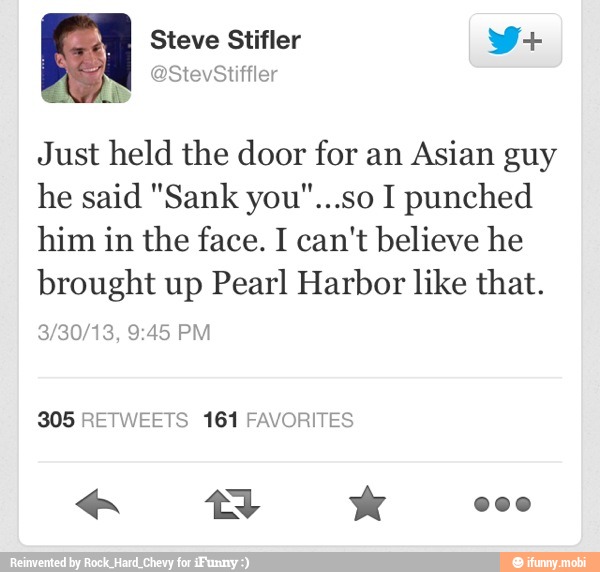 Just held the door for an Asian guy
he said "Sank you"...so I punched
him in the face. I can't believe he
brought up Pearl Harbor like that.
305 RETWEETS 161 FAVORITES