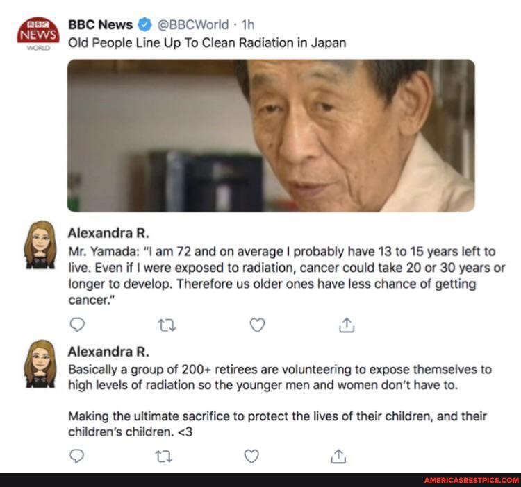 BBC News @ @B8CWorld
Old People Line Up To Clean Radiation in Japan
Alexandra R.
Mr. Yamada: am 72 and on average I probably have 13 to 15 years left to live. Even if I were exposed to radiation, cancer could take 20 or 30 years or longer to develop. Therefore us older ones have less chance of getting cancer."
Alexandra R.
Basically a group of 200+ retirees are volunteering to expose themselves to high levels of radiation so the younger men and women don't have to.
Making the ultimate sacrifice to protect the lives of their children, and their children's children. <3