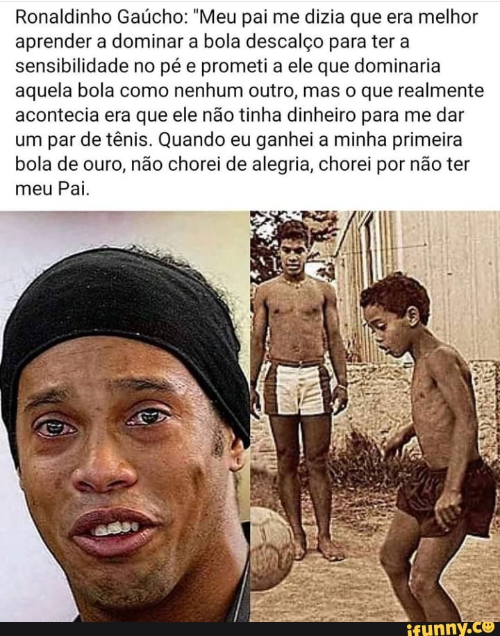 Ronaldinho Gaúcho: "Meu pai me dizia que era melhor aprender a dominar a bola descalço para ter a sensibilidade no pé e prometi a ele que dominaria aquela bola como nenhum outro, mas o que realmente acontecia era que ele não tinha dinheiro para me dar um par de tênis. Quando eu ganhei a minha primeira bola de ouro, não chorei de alegria, chorei por não ter
meu Pai.