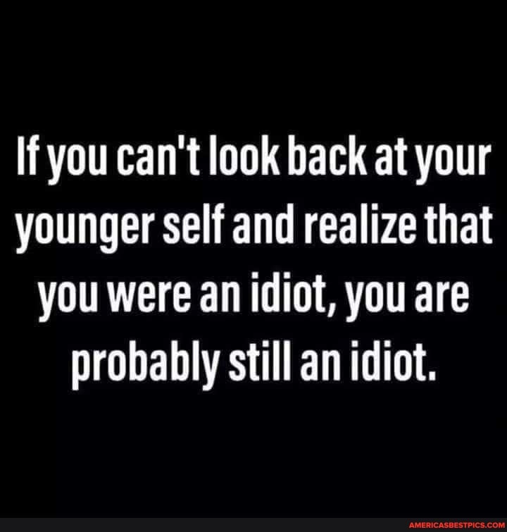 If you can't look back at your younger self and realize that you were ...