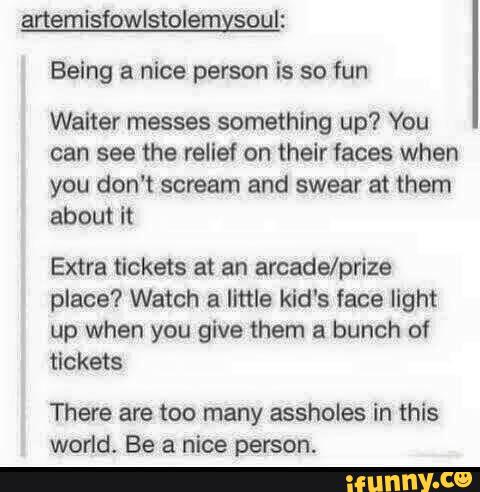 anemisfowlstolemysoul:
Being a nice person is so fun
Waiter messes something up? You
can see the reilef on their faces when
you don‘t scream and swear at them
about it
Extra tickets at an arcade/prize
place? Watch a little kid‘s face light
up when you give them a bunch of
tickets
There are too many assholes in this
world. Be a nice person.