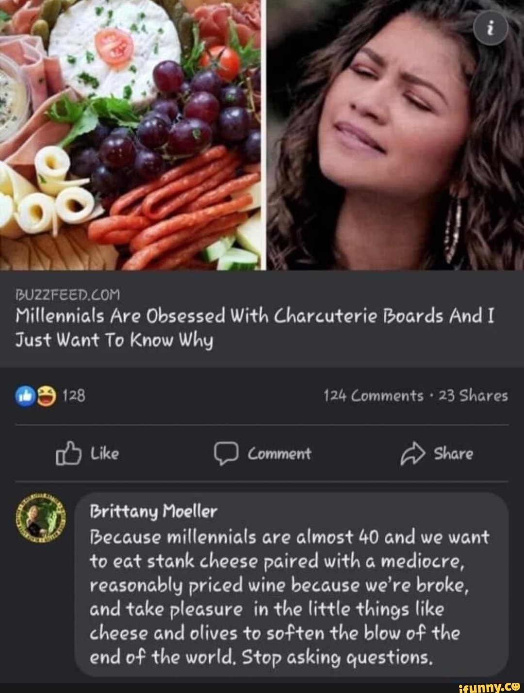 Millennials Are Obsessed With Charcuterie Boards And I Just Want To Know Why
as 128 124 Comments 23 Shares
Like Comment Share
Brittany Moeller
Because millennials are almost 40 and we want to eat stank cheese paired with a mediocre, reasonably priced wine because we're broke, and take pleasure in the little things like cheese and olives to soften the blow of the end of the world, Stop asking questions.