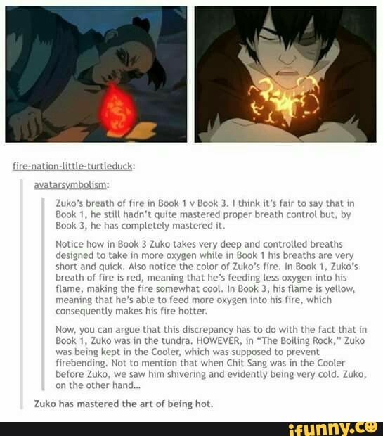 avatarsymbe
Zuko's breath of fire in
Book 1
v
Book
jook 3, he has completely mastered it
3. I think it's fair to say that in
Notice how in Book 3 Zuko takes very deep and controlled breaths
designed to take in more oxygen while in
Book 1 his breaths
short and quick. Also notice the color of Zuko's fire. In Book 1, Zuko's
breath of
fire is red, mea feeding te:
flame, making the fire somewhat cool. In Book 3, his flame is yellow
meaning that he's able to feed more oxygen into his fire, which
co
ently makes his fire hotter
ing that he* oxygen into hi
Now, you can argue that this discrepancy has to do with the fact that in
1, Zuko was in the tundra. HOWEVER, in
"The Boiling Rock," Zuko
was being kept in the Cooler, which was supposed to prevent
firebending. Not to y that when Chit Sang was in the C
before Zuko, we saw him shivering and
evidently being very cold. Zuko,
on the other hand.
Zuko has mastered the art of being hot
